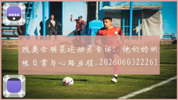 残奥会明星运动员专访:他们的训练日常与心路历程_20260603222619