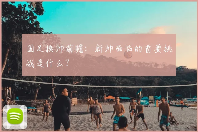 国足换帅前瞻:新帅面临的首要挑战是什么?
