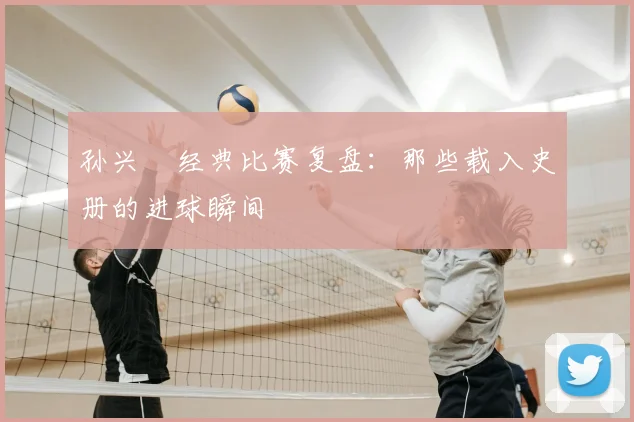 孙兴慜经典比赛复盘：那些载入史册的进球瞬间