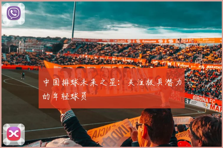 中国排球未来之星：关注极具潜力的年轻球员