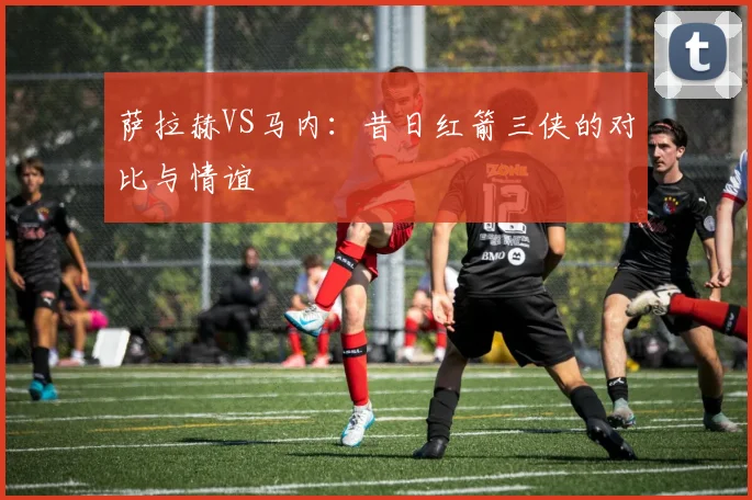 萨拉赫VS马内：昔日红箭三侠的对比与情谊