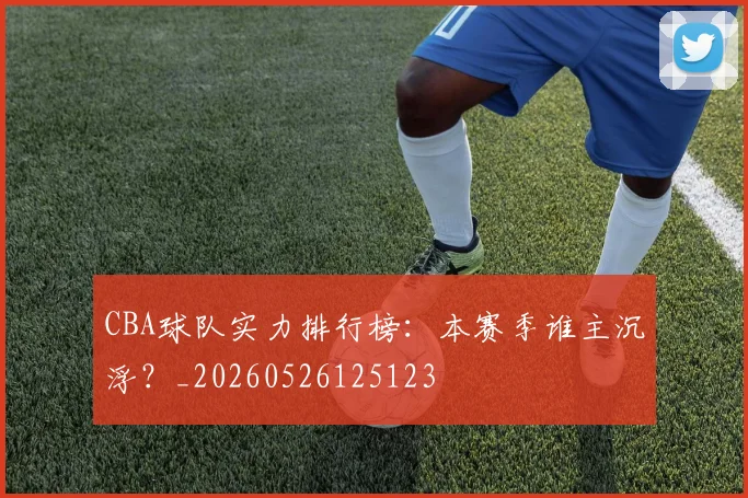 CBA球队实力排行榜：本赛季谁主沉浮？_20260526125123