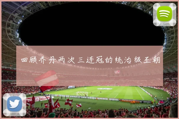 回顾乔丹两次三连冠的统治级王朝