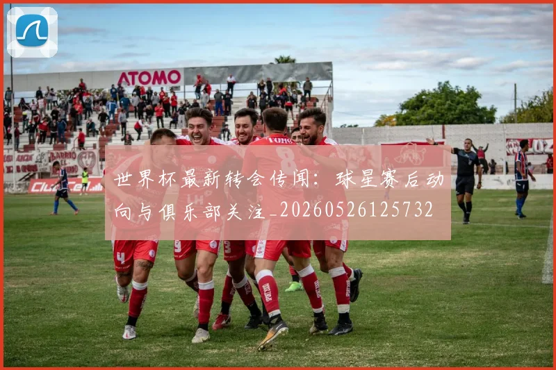世界杯最新转会传闻:球星赛后动向与俱乐部关注_20260526125732