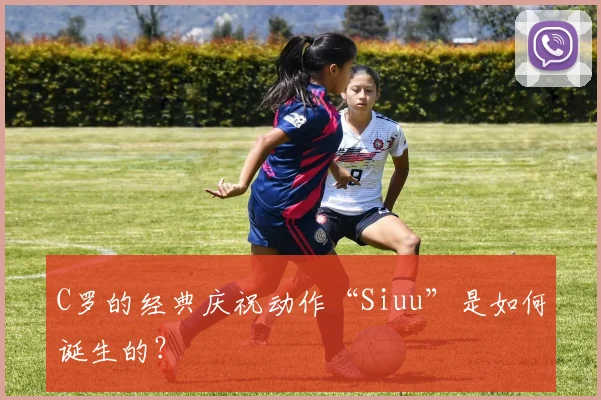 C罗的经典庆祝动作“Siuu”是如何诞生的?