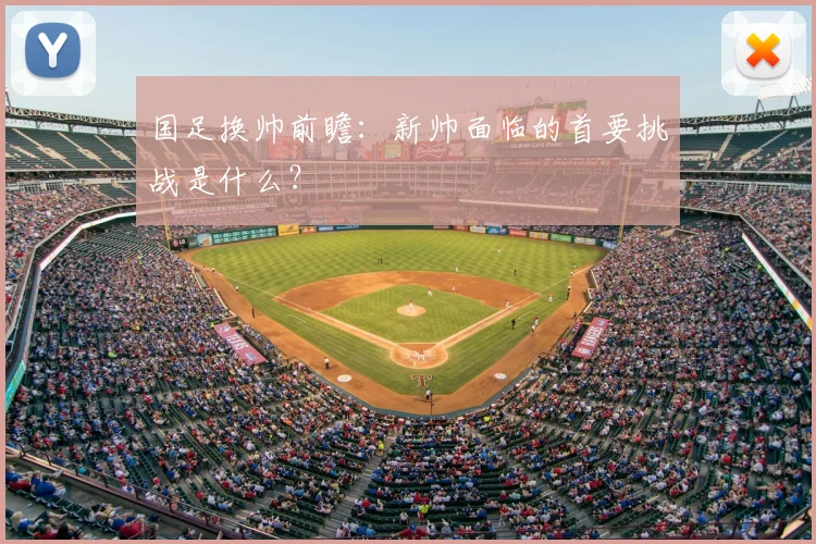 国足换帅前瞻：新帅面临的首要挑战是什么？