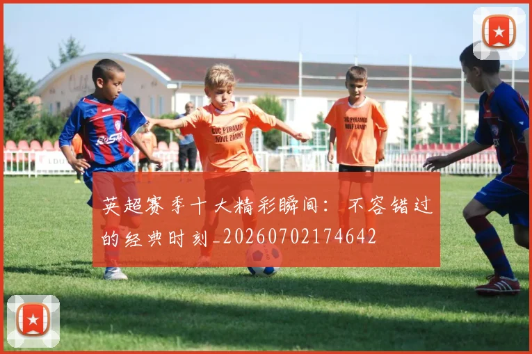 英超赛季十大精彩瞬间：不容错过的经典时刻_20260702174642