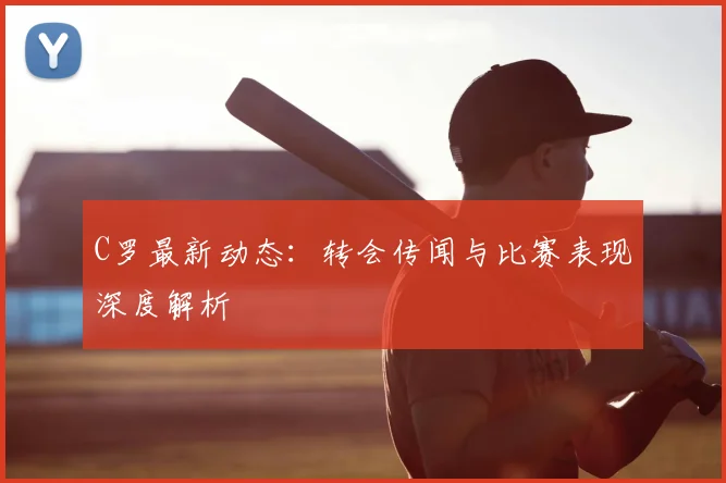 C罗最新动态:转会传闻与比赛表现深度解析