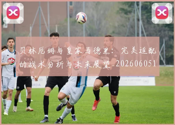 贝林厄姆与皇家马德里:完美适配的战术分析与未来展望_20260605171439_20260703181949