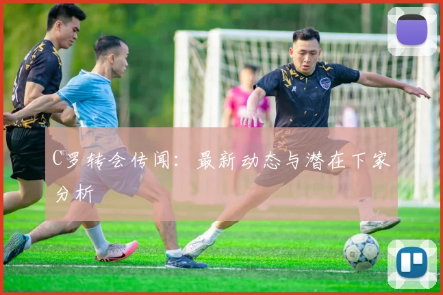 C罗转会传闻：最新动态与潜在下家分析