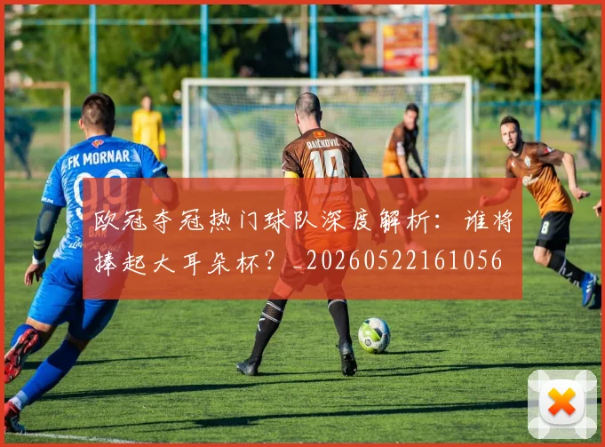欧冠夺冠热门球队深度解析：谁将捧起大耳朵杯？_20260522161056