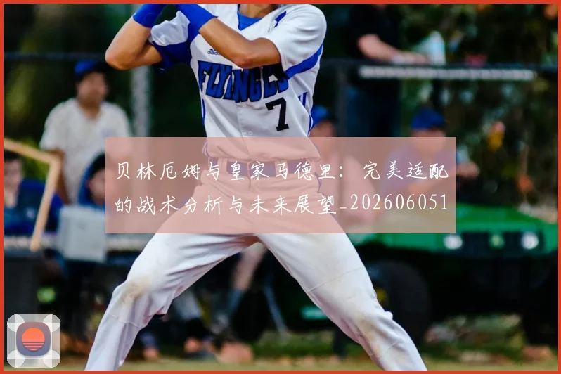贝林厄姆与皇家马德里：完美适配的战术分析与未来展望_20260605171439_20260703181949