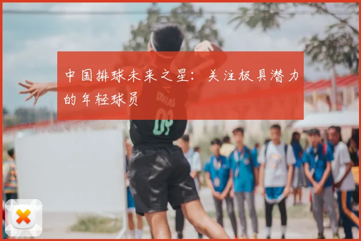 中国排球未来之星：关注极具潜力的年轻球员