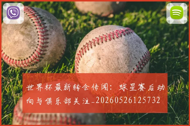 世界杯最新转会传闻:球星赛后动向与俱乐部关注_20260526125732